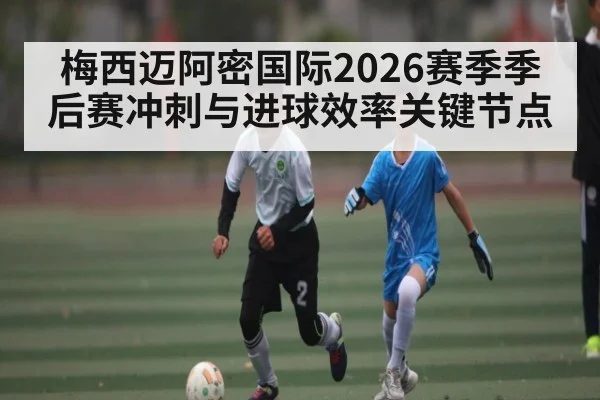 梅西迈阿密国际2026赛季季后赛冲刺与进球效率关键节点
