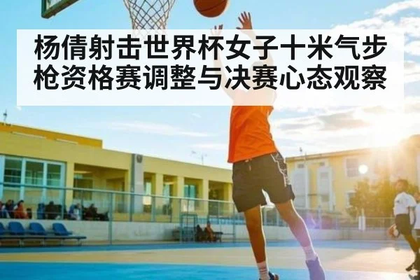 杨倩射击世界杯女子十米气步枪资格赛调整与决赛心态观察